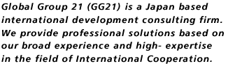 Global Group 21 (GG21) is a Japan based international development consulting firm. We provide professional solutions based on our broad experience and high- expertise in the field of International Cooperation.Global Group 21 (GG21) is a Japan based international development consulting firm. We provide professional solutions based on our broad experience and high- expertise in the field of International Cooperation.